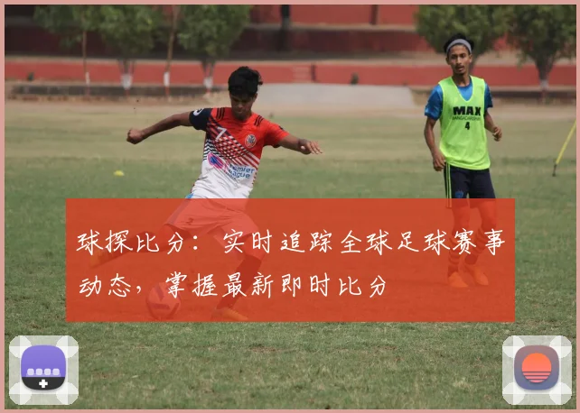 球探比分:实时追踪全球足球赛事动态,掌握最新即时比分