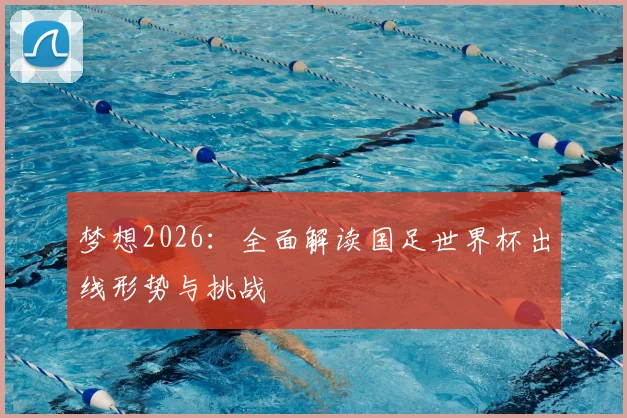 梦想2026:全面解读国足世界杯出线形势与挑战