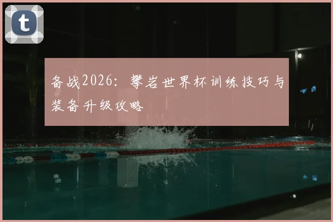备战2026：攀岩世界杯训练技巧与装备升级攻略