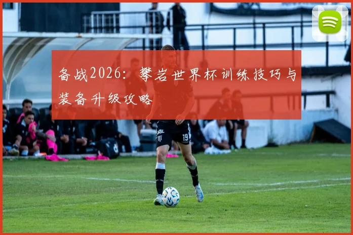 备战2026:攀岩世界杯训练技巧与装备升级攻略
